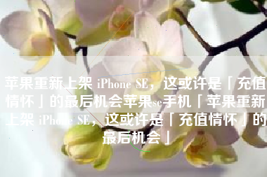 苹果重新上架 iPhone SE，这或许是「充值情怀」的最后机会苹果se手机「苹果重新上架 iPhone SE，这或许是「充值情怀」的最后机会」